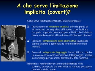 147
A che serve lA che serve l’’imitazioneimitazione
implicita (covert)?implicita (covert)?
A che serve l’imitazione implicita? Diverse proposte:
facilita forme di imitazione esplicita, utile dal punto di
vista sociale, per segnalare affiliazione e per facilitare
l’empatia; supporta questa proposta il fatto che il sistema
mirror sembra essere attivo durante l’imitazione di azioni.
facilita la comprensione delle azioni altrui (quello che
stanno facendo o addirittura le loro intenzioni e stati
mentali).
Serve allo sviluppo del linguaggio: l’area di Broca, che ha
un ruolo centrale nell’elaborazione del linguaggio, sembra
sia l’omologo per gli umani dell’area F5 della scimmia.
Problema: i neuroni mirror sono stati identificati nelle
scimmie, una specie che non imita ne’ sembra possedere
una teoria della mente.
 
