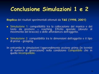 54
Conclusione Simulazioni 1 e 2Conclusione Simulazioni 1 e 2
ReplicaReplica dei risultati sperimentali ottenuti dadei risultati sperimentali ottenuti da T&E (1998, 2001)T&E (1998, 2001)
Simulazione 1Simulazione 1: compatibilit: compatibilitàà tra la collocazione del manico e deltra la collocazione del manico e del
tasto da premeretasto da premere –– reaching. Effetto spaziale (dovuto alreaching. Effetto spaziale (dovuto al
movimento del braccio) o delle affordances dellmovimento del braccio) o delle affordances dell’’oggetto.oggetto.
Simulazione 2Simulazione 2: compatibilit: compatibilitàà tra le dimensioni delltra le dimensioni dell’’oggetto e il tipooggetto e il tipo
di presadi presa -- graspinggrasping
In entrambe le simulazioni lIn entrambe le simulazioni l’’apprendimento avviene prima (in terminiapprendimento avviene prima (in termini
di numero di generazioni) nella condizionedi numero di generazioni) nella condizione CompatibileCompatibile che inche in
quellaquella IncompatibileIncompatibile..
 