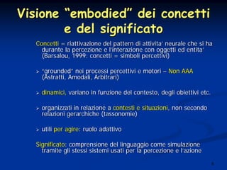 8
VisioneVisione ““embodiedembodied”” dei concettidei concetti
e del significatoe del significato
ConcettiConcetti == riattivazione del pattern di attivitariattivazione del pattern di attivita’’ neurale che si haneurale che si ha
durante la percezione e ldurante la percezione e l’’interazione con oggetti ed entitainterazione con oggetti ed entita’’
(Barsalou, 1999: concetti = simboli percettivi)(Barsalou, 1999: concetti = simboli percettivi)
““groundedgrounded”” nei processi percettivi e motorinei processi percettivi e motori –– Non AAANon AAA
(Astratti, Amodali, Arbitrari)(Astratti, Amodali, Arbitrari)
dinamici,dinamici, variano in funzione del contesto, degli obiettivi etc.variano in funzione del contesto, degli obiettivi etc.
organizzati in relazione aorganizzati in relazione a contesti e situazionicontesti e situazioni, non secondo, non secondo
relazioni gerarchiche (tassonomie)relazioni gerarchiche (tassonomie)
utiliutili per agireper agire: ruolo adattivo: ruolo adattivo
SignificatoSignificato: comprensione del linguaggio come simulazione: comprensione del linguaggio come simulazione
tramite gli stessi sistemi usati per la percezione e ltramite gli stessi sistemi usati per la percezione e l’’azioneazione
 