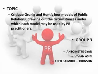 • TOPIC
  – Critique Grunig and Hunt’s four models of Public
    Relations, drawing out the circumstances under
    which each model may be used by PR
    practitioners.


                                          • GROUP 3

                                    – ANTOINETTE GYAN
                                         – VIVIAN ASIBI
                             – FRED BAIMBILL – JOHNSON
 