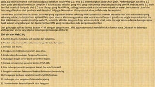 Web 2.0 Istilah Semantik lebih dahulu dipakai sebelum istilah Web 2.0. Web 2.0 dikembangkan pada tahun 2004. Perkembangan dari Web 2.0
lebih pada penyajian konten dan tampilan di dalam suatu website, yang versi yang sebelumnya berpusat pada sang pemilik website. Web 2.0 lebih
bersifat interaktif daripada Web 1.0 dan sifatnya yang Read Write, sehingga memudahkan dalam menambahkan materi,berkomentar ,dan lain-
lain,yang dilakukan oleh pembaca web tersebut. Ini juga dikarenakan sifatnya untuk share,collaborate dan exploite.
Dalam web 2.0 user interface suatu situs web yang digunakan adalah teknologi flex (aplikasi rich internet berbasis flash dari macromedia yang
sekarang adobe), lazlo(platform aplikasi flash open source) atau menggunakan ajax secara intensif seperti gmail atau google map maka situs itu
bisa dikatakan merupakan situs tipe web 2.0, selain itu aktivitas drag and drop, auto complete ,chat, voice itu juga karena adanya dukungan Ajax.
AJAX adalah penggabungan dari JavaScript dan XML yang menekankan pada pengelolaan konten.
Dan gabungan aplikasi lainnya adalah HTML dengan yang dinamis. XML digunakan untuk mendefinisikan format data. Dibawah ini beberapa
alplikasi dan teknik yang dipakai dalam pengembangan Web 2.0;
Ciri- ciri dari Web 2.0 ;
1. Konten dinamis, metadata, web standar dan skalabilitas.
2. Mudah untuk memasukkan data atau mengambil data dari system.
3. Berbasis web murni.
4. Pengguna memiliki datanya sendiri pada situs.
5. Pelaku utama Perusahaan Pengguna/Komunitas.
6. Hubungan dengan server Client-server Peer to peer.
7. Bahasa pemrograman penampil konten HTML XML.
8. Pola hubungan penerbit-pengguna Searah Dua arah/ Interaktif.
9. Pengelolaan konten Taksonomi/direktori Folksonomi/penanda/tag.
10. Penayangan berbagai kanal informasi Portal RSS/Sindikasi.
11. Hubungan antar pengakses Tidak ada Berjejaring.
12. Sumber konten Penerbit/pemilik situs Pengguna
 