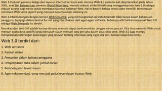 Web 3.0 adalah generasi ketiga dari layanan internet berbasis web. Konsep Web 3.0 pertama kali diperkenalkan pada tahun
2001, saat Tim Berners-Lee, penemu World Wide Web, menulis sebuah artikel ilmiah yang menggambarkan Web 3.0 sebagai
sebuah sarana bagi mesin untuk membaca halaman-halaman Web. Hal ini berarti bahwa mesin akan memiliki kemampuan
membaca Web sama seperti yang manusia dapat lakukan sekarang ini.
Web 3.0 berhubungan dengan konsep Web semantik, yang memungkinkan isi web dinikmati tidak hanya dalam bahasa asli
pengguna, tapi juga dalam bentuk format yang bisa diakses oleh agen-agen software. Beberapa ahli bahkan menamai Web 3.0
sebagai Web Semantik itu sendiri.
Keunikan dari Web 3.0 adalah konsep dimana manusia dapat berkomunikasi dengan mesin pencari. Kita bisa meminta Web untuk
mencari suatu data spesifik tanpa bersusah-susah mencari satu per satu dalam situs-situs Web. Web 3.0 juga mampu
menyediakan keterangan-keterangan yang relevan tentang informasi yang ingin kita cari, bahkan tanpa kita minta.
Web 3.0 terdiri dari:
1. Web semantik
2. Format mikro
3. Pencarian dalam bahasa pengguna
4. Penyimpanan data dalam jumlah besar
5. Pembelajaran lewat mesin
6. Agen rekomendasi, yang merujuk pada kecerdasan buatan Web
 