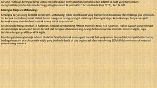 Scrume : Sebuah kerangka kerja untuk menyelesaikan permasalahan kompleks dan adaptif, di saat yang bersamaan,
menghasilkan produk bernilai tertinggi dengan kreatif & produktif. ~ Scrum Guide (Juli 2013), Ken & Jeff.
Kerangka Kerja vs Metodologi
Kerangka kerja kurang bersifat preskriptif. Metodologi lebih seperti obat yang hampir bisa dipastikan efektifitasnya jika diminum.
Itu karena metodologi amat detail dalam mengatur orang-orang di dalamnya. Kerangka kerja, kebalikannya, hanya menjadi
kerangka yang memberikan banyak ruang untuk improvisasi.
Scrum Guide hanya setebal 17 halaman. Sebagai pembanding PMBOK memiliki tebal 459 halaman. Hal ini jugalah yang menjadi
alasan kenapa kesuksesan Scrum terkait erat dengan seberapa orang-orang di dalamnya bisa memiliki mindset Agile, juga
terbiasa dengan praktik-praktik Agile.
Keuntungan kerangka kerja adalah dia lebih fleksibel untuk menangani banyak hal yang belum terprediksi, kompatibel terhadap
berbagai macam praktik-praktik wajib yang berbeda-beda di tiap organisasi, dan mendorong SDM di dalamnya untuk menjadi
pribadi yang dewasa.
 