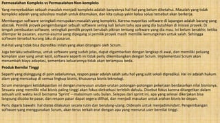 Permasalahan Kompleks vs Permasalahan Non-kompleks
Yang menyebabkan sebuah masalah menjadi kompleks adalah banyaknya hal-hal yang belum diketahui. Masalah yang tidak
kompleks adalah yang solusinya mudah untuk ditemukan, dan kita cukup yakin kalau solusi tersebut akan berkerja.
Membangun software seringkali merupakan masalah yang kompleks. Karena mayoritas software di lapangan adalah barang yang
abstrak. Pemilik proyek pengembangan sebuah software sering kali belum tahu apa yang dia butuhkan di inisiasi proyek. Di
tengah pembuatan software, seringkali pemilik proyek berubah pikiran tentang software yang dia mau. Ini belum berakhir, ketika
dilempar ke pasaran, asumsi-asumsi yang dipegang si pemilik proyek masih memiliki kemungkinan untuk salah. Sehingga
software tersebut kurang laku di pasaran.
Hal-hal yang tidak bisa diprediksi inilah yang akan ditangani oleh Scrum.
Juga berlaku sebaliknya, untuk software yang sudah jelas, dapat digambarkan dengan lengkap di awal, dan memiliki peluang
komplain user yang amat kecil, software seperti ini tidak perlu dikembangkan dengan Scrum. Implementasi Scrum akan
menambah biaya adaptasi, sementara keluarannya tidak akan terlampau beda.
Produk Bernilai Tinggi
Seperti yang disinggung di poin sebelumnya, respon pasar adalah salah satu hal yang sulit sekali diprediksi. Hal ini adalah hukum
alam yang mencakup di semua lingkup bisnis, khususnya bisnis teknologi.
Scrum menangani ketidakpastian ini dengan menyusun urutan-urutan potongan-potongan pekerjaan berdasarkan nilai bisnisnya.
Sesuatu yang memiliki nilai bisnis paling tinggi akan fokus dieksekusi terlebih dahulu. Disebut fokus karena ditargetkan dalam
sebuah unit waktu kecil bernama ‘Sprint’—maksimum satu bulan. Selepas dari sprint ini, apa yang selesai dikerjakan bisa
langsung dicoba ke pasar, dan respon pasar dapat segera dilihat, dan menjadi masukan untuk arahan bisnis ke depan.
Perlu digaris bawahi: hal diatas dilakukan secara rutin dan berulang-ulang. Didesain untuk menjadimindset. Pengembangan
software yang menggunakan Scrum, akan terus terkait erat dengan apa yang menurut user bernilai tinggi.
 