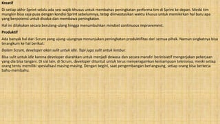 Kreatif
Di setiap akhir Sprint selalu ada sesi wajib khusus untuk membahas peningkatan performa tim di Sprint ke depan. Meski tim
mungkin bisa saja puas dengan kondisi Sprint sebelumnya, tetap diinvestasikan waktu khusus untuk memikirkan hal baru apa
yang berpotensi untuk dicoba dan membawa peningkatan.
Hal ini dilakukan secara berulang-ulang hingga menumbuhkan mindset continuous improvement.
Produktif
Ada banyak hal dari Scrum yang ujung-ujungnya menunjukan peningkatan produktifitas dari semua pihak. Namun singkatnya bisa
terangkum ke hal berikut:
Dalam Scrum, developer akan sulit untuk idle. Tapi juga sulit untuk lembur.
Bisa sulit untuk idle karena developer diarahkan untuk menjadi dewasa dan secara mandiri berinisiatif mengerjakan pekerjaan
yang dia bisa tangani. Di sisi lain, di Scrum, developer dituntut untuk terus menyeragamkan kemampuan teknisnya, meski setiap
orang tentu memiliki spesialisasi masing-masing. Dengan begini, saat pengembangan berlangsung, setiap orang bisa berkerja
bahu-membahu.
 
