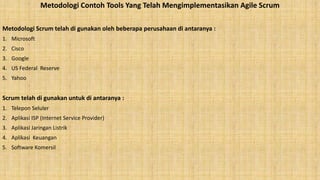 Metodologi Contoh Tools Yang Telah Mengimplementasikan Agile Scrum
Metodologi Scrum telah di gunakan oleh beberapa perusahaan di antaranya :
1. Microsoft
2. Cisco
3. Google
4. US Federal Reserve
5. Yahoo
Scrum telah di gunakan untuk di antaranya :
1. Telepon Seluler
2. Aplikasi ISP (Internet Service Provider)
3. Aplikasi Jaringan Listrik
4. Aplikasi Keuangan
5. Software Komersil
 