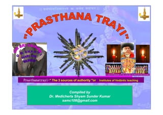 Prasthanatrayi-" The 3 sources of authority "oror Institutes of VedInstitutes of Vedāāntic teachingntic teaching
Compiled by
Dr. Medicherla Shyam Sunder Kumar
samc108@gmail.com
 