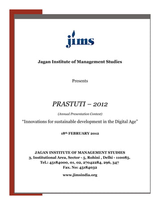 Jagan Institute of Management Studies



                            Presents




                PRASTUTI – 2012
                   (Annual Presentation Contest)

“Innovations for sustainable development in the Digital Age”

                     18th FEBRUARY 2012




       JAGAN INSTITUTE OF MANAGEMENT STUDIES
   3, Institutional Area, Sector - 5, Rohini , Delhi - 110085.
          Tel.: 45184000, 01, 02, 27042284, 296, 347
                       Fax. No: 45184032

                      www.jimsindia.org
 