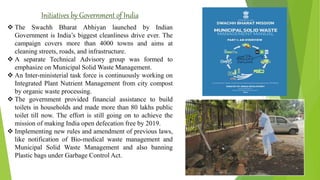 Initiatives by Government of India
 The Swachh Bharat Abhiyan launched by Indian
Government is India’s biggest cleanliness drive ever. The
campaign covers more than 4000 towns and aims at
cleaning streets, roads, and infrastructure.
 A separate Technical Advisory group was formed to
emphasize on Municipal Solid Waste Management.
 An Inter-ministerial task force is continuously working on
Integrated Plant Nutrient Management from city compost
by organic waste processing.
 The government provided financial assistance to build
toilets in households and made more than 80 lakhs public
toilet till now. The effort is still going on to achieve the
mission of making India open defecation free by 2019.
 Implementing new rules and amendment of previous laws,
like notification of Bio-medical waste management and
Municipal Solid Waste Management and also banning
Plastic bags under Garbage Control Act.
 