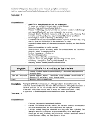 traditional GPS systems. Data are then sent to the cloud, giving fleet administrators 
real­time snapshots of vehicle health, fuel usage, carbon footprint and driving behavior.  
 
Team size​ :​   5 
 
 
 
Responsibilities​:   
▪ QA SPOC for Sales, Product, Dev Ops and Development 
▪ To review and analyze the product requirement and design 
▪ Executing the project in capacity as a QA tester. 
▪ Prepare Test Strategy document, identify test scenarios based on product design                     
and expected functionality and ensure exhaustive test coverage​. 
▪ Executed detailed functional, regression and end­to­end tests. Preparing Test                 
Scenarios according by Business requirements and Functional specification  
▪ Reviewing build history on Teamcity for the changes done 
▪ Coordinate with lead, developers and requirement engineers in SCRUM about daily                     
status of work and discuss holdups and dependency on others 
▪ Reported software defects in Clear Quest, participated in triaging and verification of                       
defects. 
▪ Debugging issues filed by the QA members 
▪ Determine and conduct regression testing for product changes and corrections;                   
document results of regression testing. 
▪ Involved in deployment in test server. 
▪ UAT for mobile application 
▪ Process implementation for smooth release. 
▪ Execution of load tool, analyzing the result and filing load test issues. 
▪ Generating Test report for each day or iteration from Jira 
▪ Preparing Release note for production Patch/Release 
 
Project# 3  ERP/ CRM Architecture for Maxima 
Role  Involved in manual testing, automation testing & Deployment of application on 
server for testing 
Tools and Technology  Bugzilla ,Manual Testing , Deployment, Cross Browser, partial involve in                   
Selenium IDE, My Sql work bench, Apache Jmeter 
Client  Novatium solution private limited. 
 
Description: A complete ERP/CRM business solution. The application is designed to register the   
customers, maintain and monitor the users of Novatium devices. Through this application a                         
Novatium executive can add new services  and also monitor the usage of device(s) 
  by the users. This gave a scope to learn on writing test cases, to decide the Quality 
  of application, to write test reports and to understand business requirements. 
Team size​ :​   6 
 
 
Responsibilities​:  
  
▪ Executing the project in capacity as a QA tester. 
▪ Prepare Test Strategy document, identify test scenarios based on product design                     
and expected functionality and ensure exhaustive test coverage​. 
▪ Executed detailed functional, regression and end­to­end tests. Preparing Test                 
Scenarios according by Business requirements and Functional specification  
▪ Coordinate with lead, developers and requirement engineers about daily status of                     
work and discuss holdups and dependency on others 
 