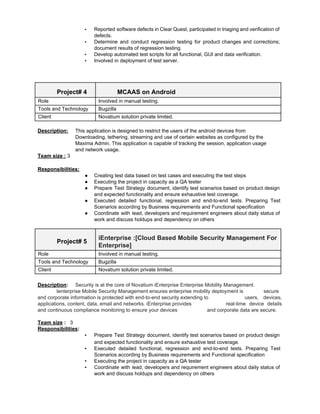 ▪ Reported software defects in Clear Quest, participated in triaging and verification of                       
defects. 
▪ Determine and conduct regression testing for product changes and corrections;                   
document results of regression testing. 
▪ Develop automated test scripts for all functional, GUI and data verification. 
▪ Involved in deployment of test server. 
 
 
 
Project# 4  MCAAS on Android 
Role  Involved in manual testing. 
Tools and Technology  Bugzilla 
Client  Novatium solution private limited. 
 
Description:  This application is designed to restrict the users of the android devices from 
  Downloading, tethering, streaming and use of certain websites as configured by the 
  Maxima Admin. This application is capable of tracking the session, application usage 
and network usage. 
Team size :​ 3 
 
Responsibilities:   
● Creating test data based on test cases and executing the test steps 
● Executing the project in capacity as a QA tester  
● Prepare Test Strategy document, identify test scenarios based on product design                     
and expected functionality and ensure exhaustive test coverage. 
● Executed detailed functional, regression and end­to­end tests. Preparing Test                 
Scenarios according by Business requirements and Functional specification  
● Coordinate with lead, developers and requirement engineers about daily status of                     
work and discuss holdups and dependency on others 
 
Project# 5 
iEnterprise :[Cloud Based Mobile Security Management For             
Enterprise] 
Role  Involved in manual testing. 
Tools and Technology  Bugzilla 
Client  Novatium solution private limited. 
 
Description​:  ​Security is at the core of Novatium iEnterprise Enterprise Mobility Management.
Ienterprise Mobile Security Management ensures enterprise mobility deployment is secure 
and corporate information is protected with end­to­end security extending to users, devices,   
applications, content, data, email and networks. iEnterprise provides real­time device details     
and continuous compliance monitoring to ensure your devices  and corporate data are secure. 
 
Team size​ :​   3 
Responsibilities​:   
▪ Prepare Test Strategy document, identify test scenarios based on product design                     
and expected functionality and ensure exhaustive test coverage​. 
▪ Executed detailed functional, regression and end­to­end tests. Preparing Test                 
Scenarios according by Business requirements and Functional specification  
▪ Executing the project in capacity as a QA tester 
▪ Coordinate with lead, developers and requirement engineers about daily status of                     
work and discuss holdups and dependency on others 
 