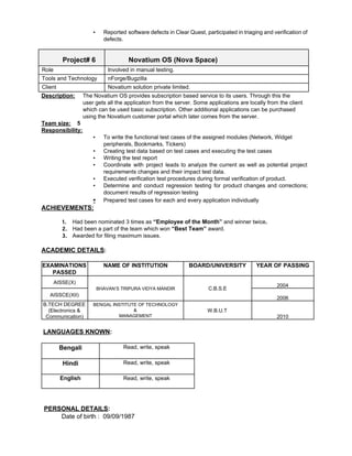 ▪ Reported software defects in Clear Quest, participated in triaging and verification of                       
defects. 
 
Project# 6  Novatium OS (Nova Space) 
Role  Involved in manual testing. 
Tools and Technology  nForge/Bugzilla 
Client  Novatium solution private limited. 
Description: ​The Novatium OS provides subscription based service to its users. Through this the 
user gets all the application from the server. Some applications are locally from the client  
which can be used basic subscription. Other additional applications can be purchased  
using the Novatium customer portal which later comes from the server. 
Team size:​    5 
Responsibility:  
▪ To write the functional test cases of the assigned modules (Network, Widget 
peripherals, Bookmarks, Tickers) 
▪ Creating test data based on test cases and executing the test cases 
▪ Writing the test report 
▪ Coordinate with project leads to analyze the current as well as potential project                         
requirements changes and their impact test data. 
▪ Executed verification test procedures during formal verification of product. 
▪ Determine and conduct regression testing for product changes and corrections;                   
document results of regression testing 
▪ Prepared test cases for each and every application individually 
ACHIEVEMENTS: 
 
1. Had been nominated 3 times as ​“Employee of the Month” ​and winner twice​. 
2. Had been a part of the team which won ​“Best Team”​ award. 
3. Awarded for filing maximum issues. 
 
ACADEMIC DETAILS​: 
 
EXAMINATIONS 
PASSED 
NAME OF INSTITUTION  BOARD/UNIVERSITY  YEAR OF PASSING 
AISSE(X) 
BHAVAN’S TRIPURA VIDYA MANDIR  C.B.S.E 
 
2004 
AISSCE(XII) 
 
2006 
B.TECH DEGREE 
(Electronics & 
Communication) 
BENGAL INSTITUTE OF TECHNOLOGY  
& 
MANAGEMENT 
W.B.U.T 
 
 
2010 
 
 ​LANGUAGES KNOWN​:    
   
Bengali  Read, write, speak 
Hindi  Read, write, speak 
English  Read, write, speak 
 
 
PERSONAL DETAILS​: 
          ​Date of birth :  09/09/1987 
 