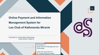 Online Payment and Information
Management System for
Leo Club of Kathmandu Miracle
Submitted by: Pratap Ratna Bajracharya
Exam Roll No.: 8562/18
Submitted To:
Asian School of Management and
Technology
Under the supervision of:
Mr. Chakra Narayan Rawal
 