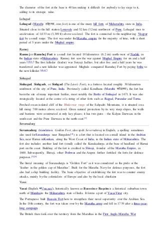 The diameter of the fort at the base is 40 km making it difficult for anybody to lay siege to it,
adding to its strategic value.
Lohagad
Lohagad (Marathi: लोहर्ड, iron fort) is one of the many hill forts of Maharashtra state in India.
Situated close to the hill station Lonavala and 52 km (32 mi) northwest of Pune, Lohagad rises to
an elevation of 1,033 m (3,389 ft) above sea level. The fort is connected to the neighboring Visapur
fort by a small range. The fort was under theMaratha empire for the majority of time, with a short
period of 5 years under the Mughal empire.
Ramsej
Ramsej or Ramshej Fort is a small fort located 10 kilometres (6.2 mi) north-west of Nashik, in
the Indian state ofMaharashtra. Ramsej fort saw the war against Mughal Empire for six and a half
years.[when?] The first killedar (leader) was Suryaji Jadhav, but after five and a half years he was
transferred and a new killedar was appointed. Mughals conquered Ramshej Fort by paying bribe to
the new killedar.[when?]
Sinhagad
Sinhagad, Sinhgarh, or Sinhgad (The Lion's Fort), is a fortress located roughly 30 kilometres
southwest of the city of Pune, India. Previously called Kondhana (Marathi: िोंढाणा), the fort has
been the site of many important battles, most notably the Battle of Sinhagad in 1671. It was also
strategically located at the centre of a string of other forts such as Rajgad, Purandar and Torna.
Perched on an isolated cliff of the Bhuleswar range of the Sahyadri Mountains, it is situated on a
hill rising 700 metres above sea level. Given natural protection by its very steep slopes, the walls
and bastions were constructed at only key places; it has two gates – the Kalyan Darwaza in the
south-east and the Pune Darwaza in the north-east.[1]
Suvarnadurg
Suvarnadurg (translation: Golden Fort, also spelt Severndroog in English, a spelling sometimes
also used forSavandurga near Bangalore[2]) is a fort that is located on a small island in the Arabian
Sea, near Harnai inKonkan, along the West Coast of India, in the Indian state of Maharashtra. The
fort also includes another land fort (small) called the Kanakadurga at the base of headland of Harnai
port on the coast. Building of the fort is credited to Shivaji, founder of the Maratha Empire, in
1660. Subsequently, Shivaji, other Peshwas and the Angres further fortified the forts for defence
purposes.[3][4]
The literal meaning of Suvanadurga is "Golden Fort" as it was considered as the pride or the
"feather in the golden cap of Marathas". Built for the Maratha Navy for defence purposes, the fort
also had a ship building facility. The basic objective of establishing the fort was to counter enemy
attacks, mainly by the colonialists of Europe and also by the local chieftains
Vasai
Vasai (English i/ˈvɑːseɪ/), historically known as Basseinor Baçaim is a historical suburban town
north of Mumbaiin the Maharashtra state of India. It forms a part of Vasai-Virar city.
The Portuguese built Bassein Fort here to strengthen their naval superiority over the Arabian Sea.
In the 18th century, the fort was taken over by the Maratha army and fell in 1739 after a three-year-
long campaign.
The British then took over the territory from the Marathas in the First Anglo-Maratha War
 