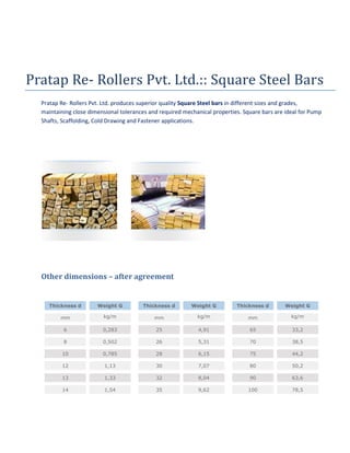 Pratap Re- Rollers Pvt. Ltd.:: Square Steel Bars
Pratap Re- Rollers Pvt. Ltd. produces superior quality Square Steel bars in different sizes and grades,
maintaining close dimensional tolerances and required mechanical properties. Square bars are ideal for Pump
Shafts, Scaffolding, Cold Drawing and Fastener applications.

Other dimensions – after agreement

Thickness d

Weight G

Thickness d

Weight G

Thickness d

Weight G

mm

kg/m

mm

kg/m

mm

kg/m

6

0,283

25

4,91

65

33,2

8

0,502

26

5,31

70

38,5

10

0,785

28

6,15

75

44,2

12

1,13

30

7,07

80

50,2

13

1,33

32

8,04

90

63,6

14

1,54

35

9,62

100

78,5

 