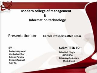 Modern college of management
                        &
              Information technology



Presentation on-       Career Prospects after B.B.A.


BY –                               SUBMITTED TO –
Prateek Agrawal                    Miss Beli. Singh
Varsha bachhar                        (HOD BBA)
Brijesh Pandey                     Miss Aaysha Anjum
DeepakAgrawal                          (Asst. Prof.)
Ajay Raj
 