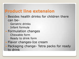 Product line extension
 Besides health drinks for children there
can be-
◦ Geriatric drinks
◦ Infant formula
 Formulation changes
◦ Chewable form
◦ Ready to drink form
 Flavor changes-Ice cream
 Packaging change- Tetra packs for ready
to drink
 