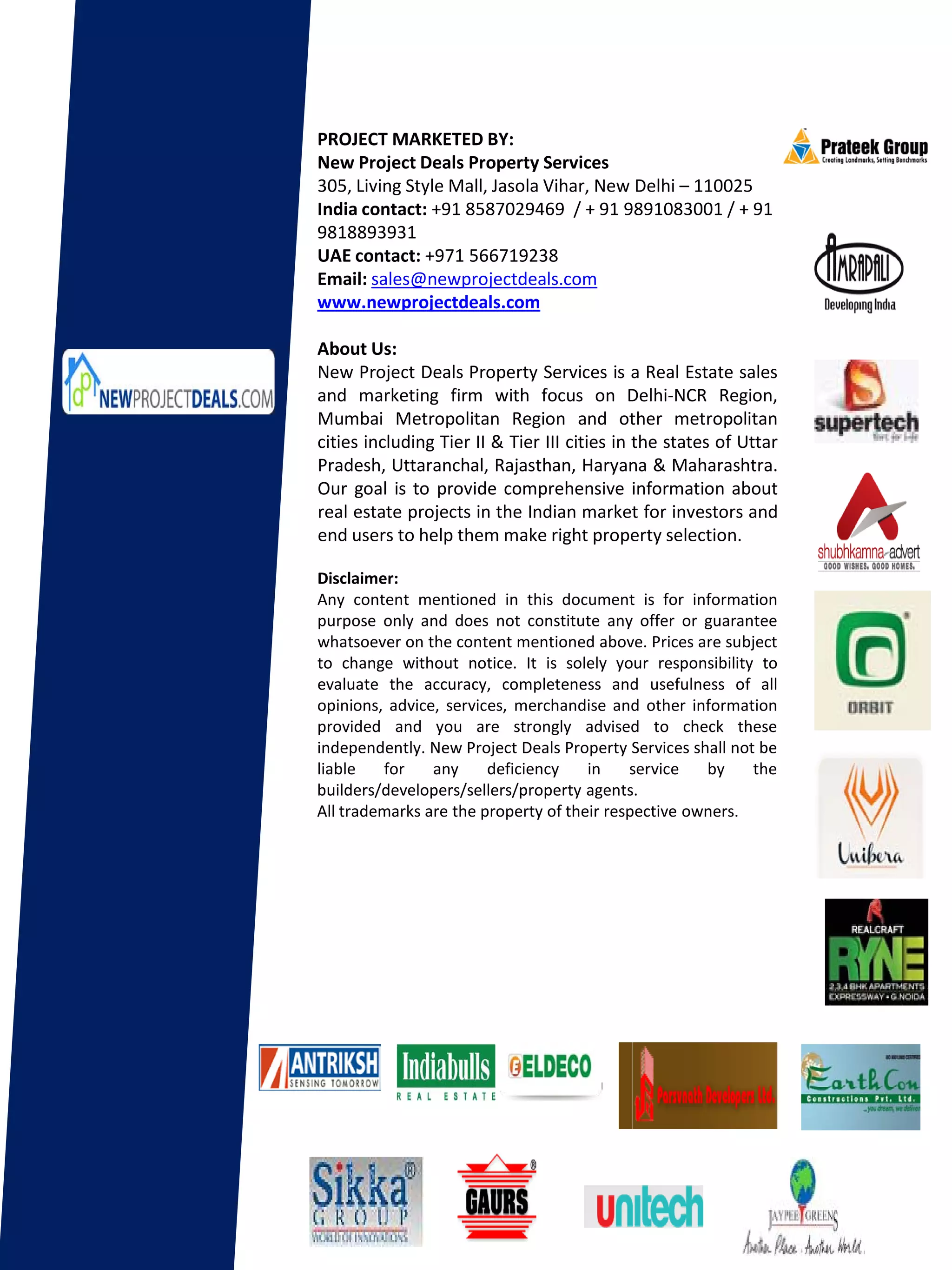 PROJECT MARKETED BY:
New Project Deals Property Services
305, Living Style Mall, Jasola Vihar, New Delhi – 110025
India contact: +91 8587029469 / + 91 9891083001 / + 91
9818893931
UAE contact: +971 566719238
Email: sales@newprojectdeals.com
www.newprojectdeals.com

About Us:
New Project Deals Property Services is a Real Estate sales
and marketing firm with focus on Delhi-NCR Region,
Mumbai Metropolitan Region and other metropolitan
cities including Tier II & Tier III cities in the states of Uttar
Pradesh, Uttaranchal, Rajasthan, Haryana & Maharashtra.
Our goal is to provide comprehensive information about
real estate projects in the Indian market for investors and
end users to help them make right property selection.

Disclaimer:
Any content mentioned in this document is for information
purpose only and does not constitute any offer or guarantee
whatsoever on the content mentioned above. Prices are subject
to change without notice. It is solely your responsibility to
evaluate the accuracy, completeness and usefulness of all
opinions, advice, services, merchandise and other information
provided and you are strongly advised to check these
independently. New Project Deals Property Services shall not be
liable   for    any     deficiency    in    service   by    the
builders/developers/sellers/property agents.
All trademarks are the property of their respective owners.
 