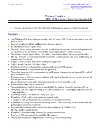 Prateek Chauhan Email-id: hariom.jss@gmail.com,
prateekuk2us@gmail.com
Mob No: +91-8447046815
Prateek Chauhan
ADD: BH 24 A, Sector-12 Pratap Vihar Ghaziabad (U.P)
 To secure a promising position that offers both a challenge and a good opportunity for growth.
Summary
• An INS24 certified Senior Business Analyst, with 8.9 years of IT Experience including a year and
more at onsite.
• Presently working with CSC Noida as Senior Business Analyst.
• Excellent analytical and logical skills.
• Work as a liaison among stakeholders in order to understand the structure, policies, and operations of
an organization, and recommend solutions that enable organizations to achieve its goals.
• Worked as a Domain Subject Matter Expert (P&C Insurance) for clients like Aviva and Swiss Re.
• Having 14 months of onsite experience (Norwich UK), working directly with client and handling all
assignments independently.
• Subject Matter Expert on Receivables and Payment application.
• Subject Matter Expert on Policy Processing.
• Extensive Experience in Requirement Gathering and Analysis, GAP analysis.
• Performed Mapping of Requirement with the application.
• Worked on numerous high priority production problems and enhancements and successfully resolved
them on or before time.
• Possesses strong problem solving and analytical skills acquired through rigorous work on a variety of
technologies and frameworks.
• Received numerous verbal and written appreciations from client for quality work.
• Received many COA’s for excellent work.
• Worked as Business Analyst with Steria India Pvt Ltd. for multiple clients like Barclays, MIS etc.
• Worked as Asst. Test Engineer with HCL Pvt Ltd. and handled the U.S based project Search View on
Travel technology.
• Knowledge of SDLC and Software Testing Life Cycle.
• Knowledge of different levels of testing and types of testing.
• Team player with good communication, analytical and Inter personal skills.
• Experience in writing test cases and reviewing the test cases, executing the test scripts and also
preparing test results and bug reports.
• Participated in Test Case Formal Review Meeting with On-Site & Offshore Team
• Having a hand on Quality Centre.
• Completed Various Project by following the strict release deadlines.
• Involved in SQL queries using the tools like DBvisualizer.
• Weekly Status Report (WSR) preparation and Weekly Timesheet Reporting..
 