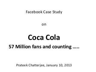 Facebook Case Study

                   on


          Coca Cola
57 Million fans and counting …..


   Prateek Chatterjee, January 10, 2013
 