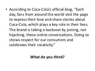 • According to Coca-Cola’s official blog, “Each
  day, fans from around the world visit the page
  to express their love and share stories about
  Coca-Cola, which plays a key role in their lives.
  The brand is taking a backseat by joining, not
  hijacking, these online conversations. Doing so
  shows respect for our consumers and
  celebrates their creativity.”

               What do you think?
 
