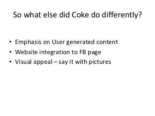 So what else did Coke do differently?


• Emphasis on User generated content
• Website integration to FB page
• Visual appeal – say it with pictures
 