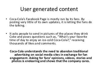 User generated content
• Coca-Cola’s Facebook Page is mostly run by its fans. By
  posting very little of its own updates, it is letting the fans do
  the talking.

• It asks people to send in pictures of the places they drink
  Coke and poses questions such as, “What’s your favorite
  time of day to enjoy an ice-cold Coca-Cola?,” receiving
  thousands of likes and comments.

   Coca-Cola understands the need to abandon traditional
      advertising on social media sites in exchange for fan
   engagement. Asking for fans’ opinions, videos, stories and
    photos is endearing and shows that the company cares.
 