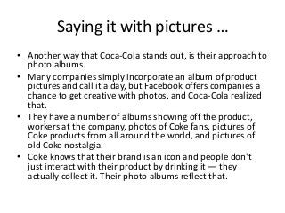 Saying it with pictures …
• Another way that Coca-Cola stands out, is their approach to
  photo albums.
• Many companies simply incorporate an album of product
  pictures and call it a day, but Facebook offers companies a
  chance to get creative with photos, and Coca-Cola realized
  that.
• They have a number of albums showing off the product,
  workers at the company, photos of Coke fans, pictures of
  Coke products from all around the world, and pictures of
  old Coke nostalgia.
• Coke knows that their brand is an icon and people don't
  just interact with their product by drinking it — they
  actually collect it. Their photo albums reflect that.
 