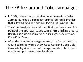 The FB fizz around Coke campaigns
• In 2009, when the corporation was promoting Coke
  Zero, it launched a Facebook app called Facial Profiler
  that allowed fans to find their look-alikes on the site.
• They’d upload photos and then find their matches. The
  point of the app, was to get consumers thinking that its
  flagship soft drink has a twin in its sugar-free version,
  Coca-Cola Zero.
• After the matches were generated, the first photo that
  would come up would show Coca-Cola and Coca-Cola
  Zero side by side. Users of the app could contact their
  match and post results on Facebook
 
