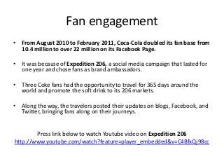 Fan engagement
• From August 2010 to February 2011, Coca-Cola doubled its fan base from
  10.4 million to over 22 million on its Facebook Page.

• It was because of Expedition 206, a social media campaign that lasted for
  one year and chose fans as brand ambassadors.

• Three Coke fans had the opportunity to travel for 365 days around the
  world and promote the soft drink to its 206 markets.

• Along the way, the travelers posted their updates on blogs, Facebook, and
  Twitter, bringing fans along on their journeys.


        Press link below to watch Youtube video on Expedition 206
http://www.youtube.com/watch?feature=player_embedded&v=C4BfxQj98cc
 