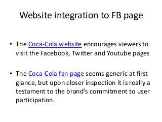 Website integration to FB page

• The Coca-Cola website encourages viewers to
  visit the Facebook, Twitter and Youtube pages

• The Coca-Cola fan page seems generic at first
  glance, but upon closer inspection it is really a
  testament to the brand's commitment to user
  participation.
 