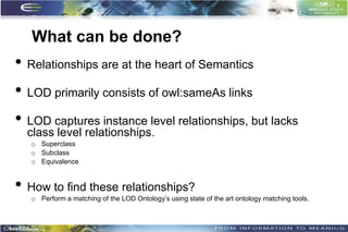 What can be done?
• Relationships are at the heart of Semantics
• LOD primarily consists of owl:sameAs links
• LOD captures instance level relationships, but lacks
  class level relationships.
   o Superclass
   o Subclass
   o Equivalence


• How to find these relationships?
   o Perform a matching of the LOD Ontology’s using state of the art ontology matching tools.



                                                                                                10
 