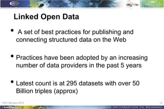 Linked Open Data
      •     A set of best practices for publishing and
           connecting structured data on the Web

      • Practices have been adopted by an increasing
           number of data providers in the past 5 years

      • Latest count is at 295 datasets with over 50
           Billion triples (approx)
14th February 2012                                        13
 