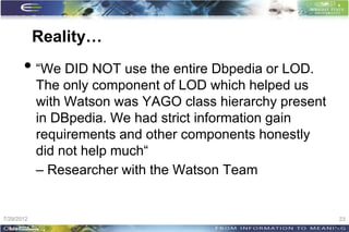 Reality…
       • “We DID NOT use the entire Dbpedia or LOD.
            The only component of LOD which helped us
            with Watson was YAGO class hierarchy present
            in DBpedia. We had strict information gain
            requirements and other components honestly
            did not help much“
            – Researcher with the Watson Team


7/29/2012                                                   23
                                                           23
 