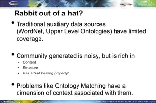 Rabbit out of a hat?
• Traditional auxiliary data sources
  (WordNet, Upper Level Ontologies) have limited
  coverage.

• Community generated is noisy, but is rich in
  •   Content
  •   Structure
  •   Has a “self healing property”


• Problems like Ontology Matching have a
  dimension of context associated with them.
                                                   35
 