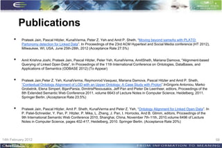 Publications
      •    Prateek Jain, Pascal Hitzler, KunalVerma, Peter Z. Yeh and Amit P. Sheth, “Moving beyond sameAs with PLATO:
           Partonomy detection for Linked Data”. In Proceedings of the 23rd ACM Hypertext and Social Media conference (HT 2012),
           Milwaukee, WI, USA, June 25th-28th, 2012 (Acceptance Rate 27.5%)


      •    Amit Krishna Joshi, Prateek Jain, Pascal Hitzler, Peter Yeh, KunalVerma, AmitSheth, Mariana Damova, "Alignment-based
           Querying of Linked Open Data", In Proceedings of the 11th International Conference on Ontologies, DataBases, and
           Applications of Semantics (ODBASE 2012) (To Appear)


      •    Prateek Jain,Peter Z. Yeh, KunalVerma, Reymonrod Vasquez, Mariana Damova, Pascal Hitzler and Amit P. Sheth,
           “Contextual Ontology Alignment of LOD with an Upper Ontology: A Case Study with Proton”.InGrigoris Antoniou, Marko
           Grobelnik, Elena Simperl, BijanParsia, DimitrisPlexousakis, Jeff Pan and Pieter De Leenheer, editors, Proceedings of the
           8th Extended Semantic Web Conference 2011, volume 6643 of Lecture Notes in Computer Science, Heidelberg, 2011.
           Springer Berlin. (Acceptance Rate 23.5%)


      •    Prateek Jain, Pascal Hitzler, Amit P. Sheth, KunalVerma and Peter Z. Yeh, “Ontology Alignment for Linked Open Data”. In
           P. Patel-Schneider, Y. Pan, P. Hitzler, P. Mika, L. Zhang, J. Pan, I. Horrocks, And B. Glimm, editors, Proceedings of the
           9th International Semantic Web Conference 2010, Shanghai, China, November 7th-11th, 2010,volume 6496 of Lecture
           Notes in Computer Science, pages 402-417, Heidelberg, 2010. Springer Berlin. (Acceptance Rate 20%)




14th February 2012                                                                                                                     58
 