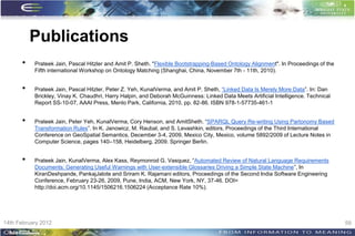 Publications
      •    Prateek Jain, Pascal Hitzler and Amit P. Sheth. "Flexible Bootstrapping-Based Ontology Alignment". In Proceedings of the
           Fifth international Workshop on Ontology Matching (Shanghai, China, November 7th - 11th, 2010).


      •    Prateek Jain, Pascal Hitzler, Peter Z. Yeh, KunalVerma, and Amit P. Sheth, “Linked Data Is Merely More Data”. In: Dan
           Brickley, Vinay K. Chaudhri, Harry Halpin, and Deborah McGuinness: Linked Data Meets Artificial Intelligence. Technical
           Report SS-10-07, AAAI Press, Menlo Park, California, 2010, pp. 82-86. ISBN 978-1-57735-461-1


      •    Prateek Jain, Peter Yeh, KunalVerma, Cory Henson, and AmitSheth. “SPARQL Query Re-writing Using Partonomy Based
           Transformation Rules”. In K. Janowicz, M. Raubal, and S. Levashkin, editors, Proceedings of the Third International
           Conference on GeoSpatial Semantics, December 3-4, 2009, Mexico City, Mexico, volume 5892/2009 of Lecture Notes in
           Computer Science, pages 140–158, Heidelberg, 2009. Springer Berlin.


      •    Prateek Jain, KunalVerma, Alex Kass, Reymonrod G. Vasquez, “Automated Review of Natural Language Requirements
           Documents: Generating Useful Warnings with User-extensible Glossaries Driving a Simple State Machine”, In
           KiranDeshpande, PankajJalote and Sriram K. Rajamani editors, Proceedings of the Second India Software Engineering
           Conference, February 23-26, 2009, Pune, India, ACM, New York, NY, 37-46. DOI=
           http://doi.acm.org/10.1145/1506216.1506224 (Acceptance Rate 10%).




14th February 2012                                                                                                                    59
 
