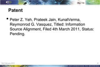 Patent
      • Peter Z. Yeh, Prateek Jain, KunalVerma,
           Reymonrod G. Vasquez, Titled: Information
           Source Alignment, Filed 4th March 2011, Status:
           Pending.




14th February 2012                                           61
 