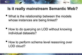 Is it really mainstream Semantic Web?
• What is the relationship between the models
 whose instances are being linked?

• How to do querying on LOD without knowing
 individual datasets?

• How to perform schema level reasoning over
 LOD cloud?

                                                9
 
