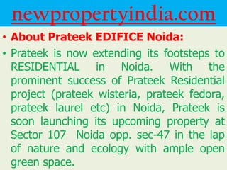 newpropertyindia.com
• About Prateek EDIFICE Noida:
• Prateek is now extending its footsteps to
  RESIDENTIAL in Noida. With the
  prominent success of Prateek Residential
  project (prateek wisteria, prateek fedora,
  prateek laurel etc) in Noida, Prateek is
  soon launching its upcoming property at
  Sector 107 Noida opp. sec-47 in the lap
  of nature and ecology with ample open
  green space.
 