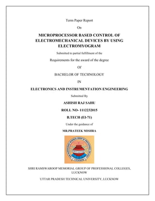 Term Paper Report 
On 
MICROPROCESSOR BASED CONTROL OF 
ELECTROMECHANICAL DEVICES BY USING 
ELECTROMYOGRAM 
Submitted to partial fulfillment of the 
Requirements for the award of the degree 
Of 
BACHELOR OF TECHNOLOGY 
IN 
ELECTRONICS AND INSTRUMENTATION ENGINEERING 
Submitted By 
ASHISH RAJ SAHU 
ROLL NO- 1112232015 
B.TECH (EI-71) 
Under the guidance of 
MR.PRATEEK MISHRA 
SHRI RAMSWAROOP MEMORIAL GROUP OF PROFESSIONAL COLLEGES, 
LUCKNOW 
UTTAR PRADESH TECHNICAL UNIVERSITY, LUCKNOW 
