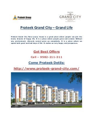 Prateek Grand City – Grand Life 
Prateek Grand City New Luxury house is a great place where people can join the 
lovely dreams of happy life. It is a place where people grow and extend. Without 
any environment, Lifecycle cannot grow up completely. It is a place where we 
spend both good and bad days of life. It makes us very happy and prosperous. 
Get Best Offers 
Call – 9582-211-311 
Come Prateek Detils: 
http://www.prateek-grand-city.com/ 
 
