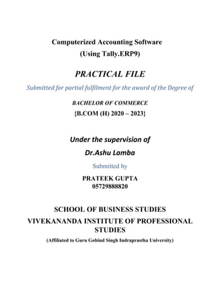 Computerized Accounting Software
(Using Tally.ERP9)
PRACTICAL FILE
Submitted for partial fulfilment for the award of the Degree of
BACHELOR OF COMMERCE
{B.COM (H) 2020 – 2023}
Under the supervision of
Dr.Ashu Lamba
Submitted by
PRATEEK GUPTA
05729888820
SCHOOL OF BUSINESS STUDIES
VIVEKANANDA INSTITUTE OF PROFESSIONAL
STUDIES
(Affiliated to Guru Gobind Singh Indraprastha University)
 