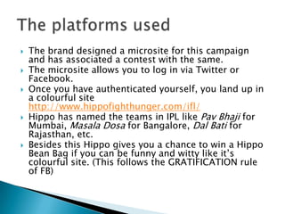    The brand designed a microsite for this campaign
    and has associated a contest with the same.
   The microsite allows you to log in via Twitter or
    Facebook.
   Once you have authenticated yourself, you land up in
    a colourful site
    http://www.hippofighthunger.com/ifl/
   Hippo has named the teams in IPL like Pav Bhaji for
    Mumbai, Masala Dosa for Bangalore, Dal Bati for
    Rajasthan, etc.
   Besides this Hippo gives you a chance to win a Hippo
    Bean Bag if you can be funny and witty like it’s
    colourful site. (This follows the GRATIFICATION rule
    of FB)
 