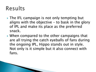    The IFL campaign is not only tempting but
    aligns with the objective – to bask in the glory
    of IPL and make its place as the preferred
    snack.
   When compared to the other campaigns that
    are all trying the catch eyeballs of fans during
    the ongoing IPL, Hippo stands out in style.
    Not only is it simple but it also connect with
    fans.
 
