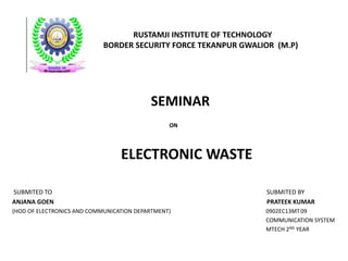 RUSTAMJI INSTITUTE OF TECHNOLOGY 
BORDER SECURITY FORCE TEKANPUR GWALIOR (M.P) 
SEMINAR 
ON 
ELECTRONIC WASTE 
SUBMITED TO SUBMITED BY 
ANJANA GOEN PRATEEK KUMAR 
(HOD OF ELECTRONICS AND COMMUNICATION DEPARTMENT) 0902EC13MT 09 
COMMUNICATION SYSTEM 
MTECH 2ND YEAR 
 