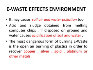 E-WASTE EFFECTS ENVIRONMENT 
• It may cause soil air and water pollution too 
• Acid and sludge obtained from melting 
computer chips , if disposed on ground and 
water causes acidification of soil and water . 
• The most dangerous form of burning E-Waste 
is the open air burning of plastics in order to 
recover copper , silver , gold , platinum or 
other metals . 
 