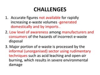 CHALLENGES 
1. Accurate figures not available for rapidly 
increasing e-waste volumes -generated 
domestically and by imports . 
2. Low level of awareness among manufacturers and 
consumers of the hazards of incorrect e-waste 
disposal 
3. Major portion of e-waste is processed by the 
informal (unorganised) sector using rudimentary 
techniques such as acid leaching and open-air 
burning, which results in severe environmental 
damage 
 