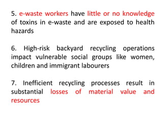 5. e-waste workers have little or no knowledge 
of toxins in e-waste and are exposed to health 
hazards 
6. High-risk backyard recycling operations 
impact vulnerable social groups like women, 
children and immigrant labourers 
7. Inefficient recycling processes result in 
substantial losses of material value and 
resources 
 