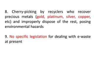 8. Cherry-picking by recyclers who recover 
precious metals (gold, platinum, silver, copper, 
etc) and improperly dispose of the rest, posing 
environmental hazards 
9. No specific legislation for dealing with e-waste 
at present 
 